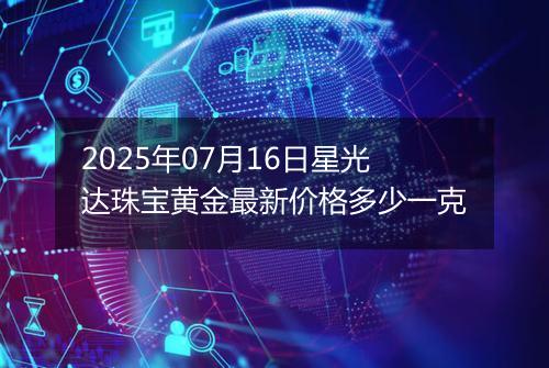 2025年07月16日星光达珠宝黄金最新价格多少一克