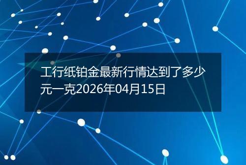 工行纸铂金最新行情达到了多少元一克2026年04月15日