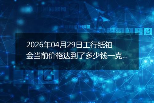 2026年04月29日工行纸铂金当前价格达到了多少钱一克2026年04月29日