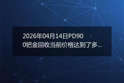 2026年04月14日PD900钯金回收当前价格达到了多少元一克2026年04月14日