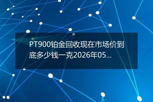 PT900铂金回收现在市场价到底多少钱一克2026年05月09日