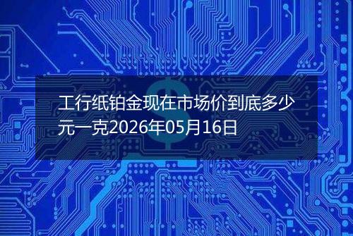工行纸铂金现在市场价到底多少元一克2026年05月16日
