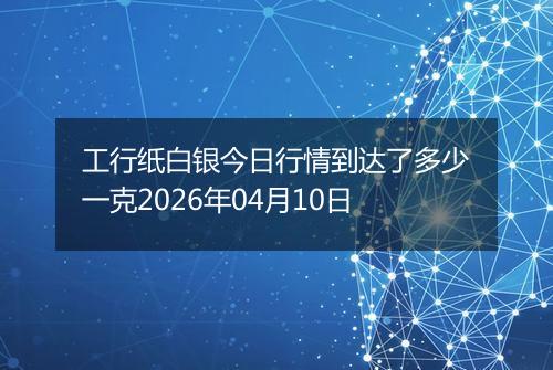 工行纸白银今日行情到达了多少一克2026年04月10日