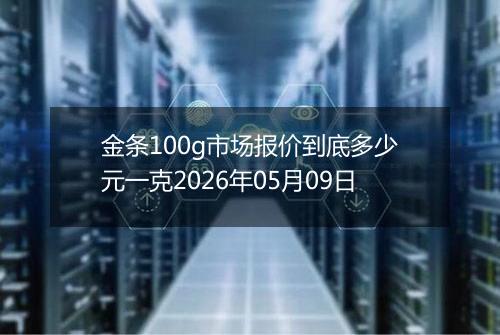金条100g市场报价到底多少元一克2026年05月09日