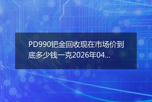 PD990钯金回收现在市场价到底多少钱一克2026年04月15日