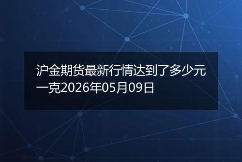 沪金期货最新行情达到了多少元一克2026年05月09日