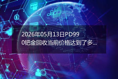 2026年05月13日PD990钯金回收当前价格达到了多少元一克2026年05月13日