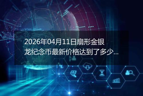 2026年04月11日扇形金银龙纪念币最新价格达到了多少元一个