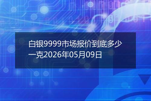 白银9999市场报价到底多少一克2026年05月09日