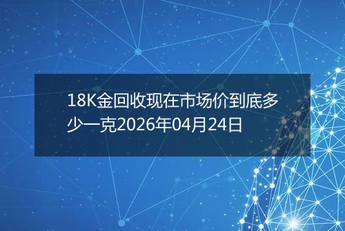 18K金回收现在市场价到底多少一克2026年04月24日