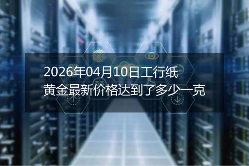 2026年04月10日工行纸黄金最新价格达到了多少一克