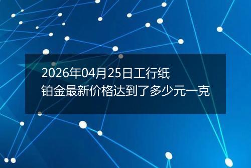 2026年04月25日工行纸铂金最新价格达到了多少元一克