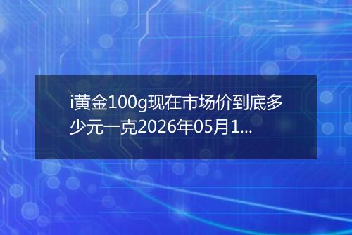 i黄金100g现在市场价到底多少元一克2026年05月12日