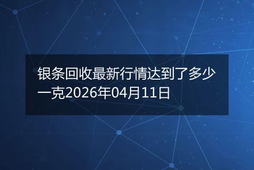 银条回收最新行情达到了多少一克2026年04月11日