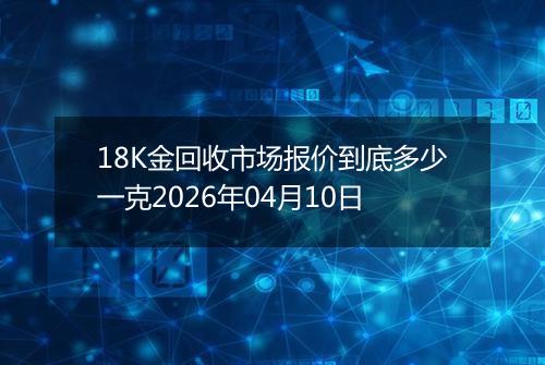 18K金回收市场报价到底多少一克2026年04月10日