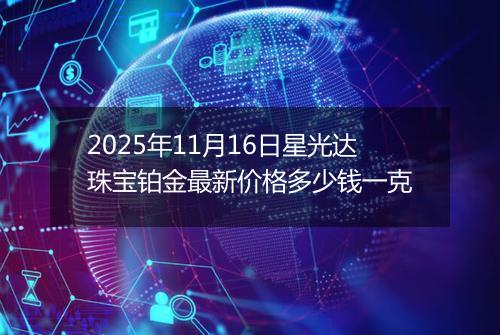 2025年11月16日星光达珠宝铂金最新价格多少钱一克