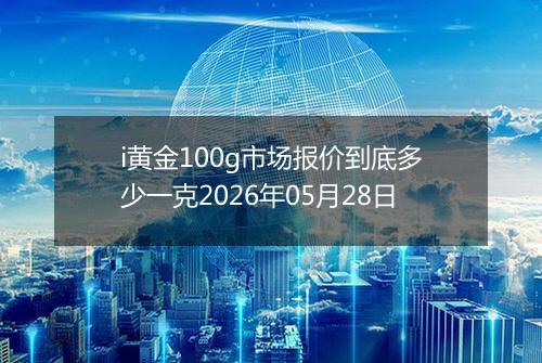 i黄金100g市场报价到底多少一克2026年05月28日