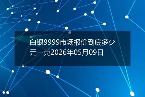 白银9999市场报价到底多少元一克2026年05月09日