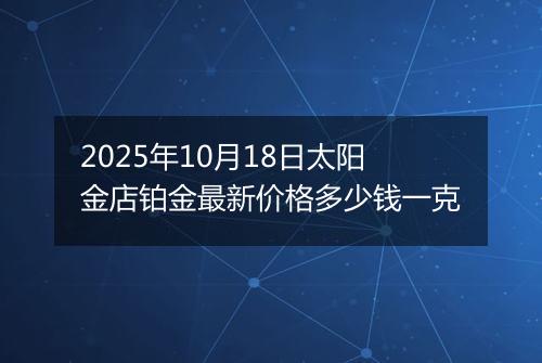 2025年10月18日太阳金店铂金最新价格多少钱一克