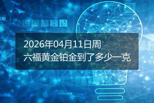 2026年04月11日周六福黄金铂金到了多少一克