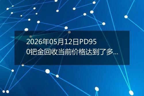 2026年05月12日PD950钯金回收当前价格达到了多少钱一克2026年05月12日