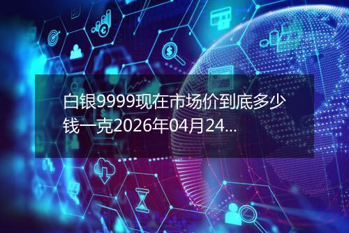 白银9999现在市场价到底多少钱一克2026年04月24日