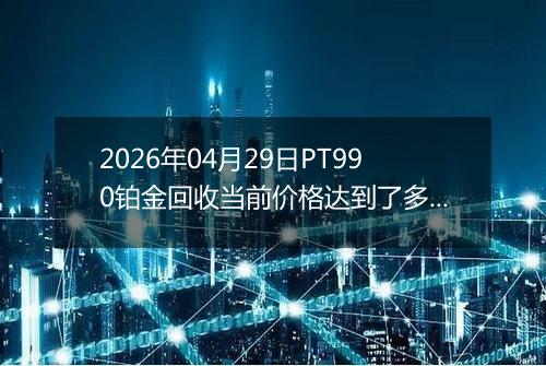 2026年04月29日PT990铂金回收当前价格达到了多少元一克2026年04月29日