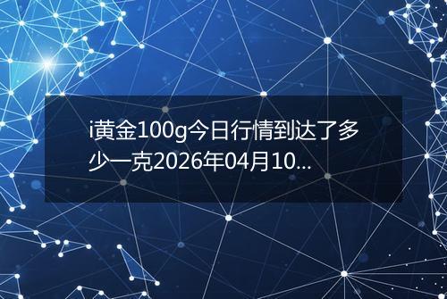 i黄金100g今日行情到达了多少一克2026年04月10日