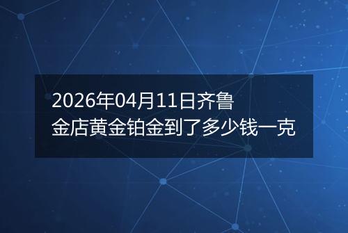 2026年04月11日齐鲁金店黄金铂金到了多少钱一克