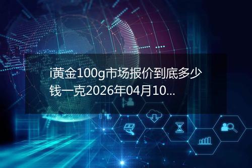 i黄金100g市场报价到底多少钱一克2026年04月10日