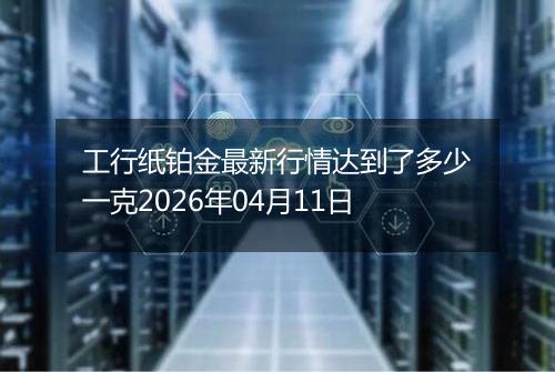工行纸铂金最新行情达到了多少一克2026年04月11日