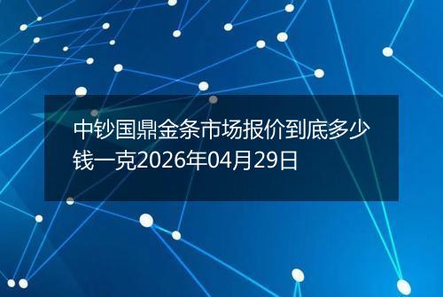 中钞国鼎金条市场报价到底多少钱一克2026年04月29日