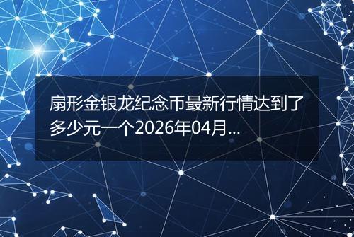 扇形金银龙纪念币最新行情达到了多少元一个2026年04月11日