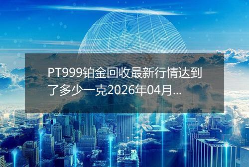 PT999铂金回收最新行情达到了多少一克2026年04月29日